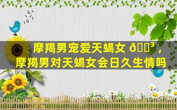 摩羯男宠爱天蝎女 🐳 ,摩羯男对天蝎女会日久生情吗